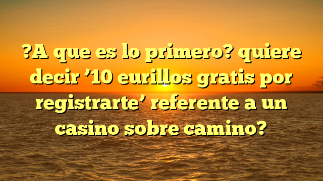 ?A que es lo primero? quiere decir ’10 eurillos gratis por registrarte’ referente a un casino sobre camino?