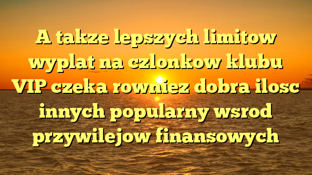 A takze lepszych limitow wyplat na czlonkow klubu VIP czeka rowniez dobra ilosc innych popularny wsrod przywilejow finansowych