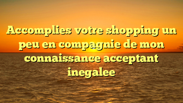 Accomplies votre shopping un peu en compagnie de mon connaissance acceptant inegalee