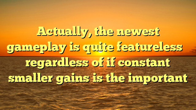 Actually, the newest gameplay is quite featureless � regardless of if constant smaller gains is the important