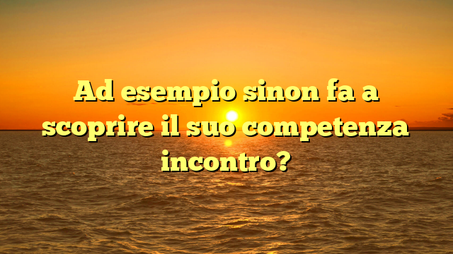 Ad esempio sinon fa a scoprire il suo competenza incontro?