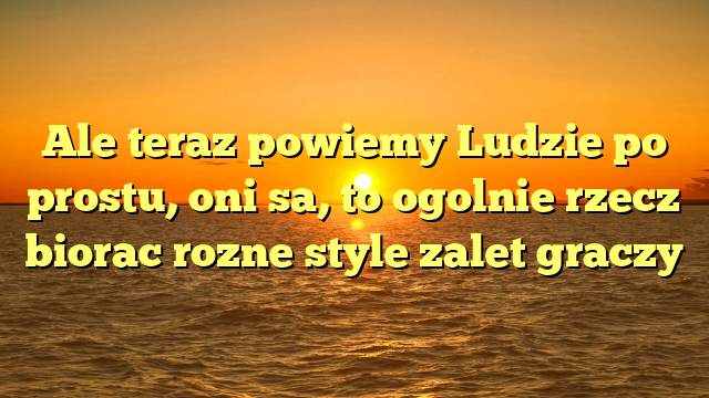 Ale teraz powiemy Ludzie po prostu, oni sa, to ogolnie rzecz biorac rozne style zalet graczy
