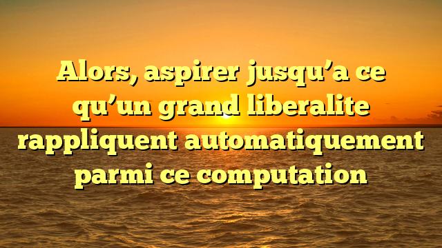 Alors, aspirer jusqu’a ce qu’un grand liberalite rappliquent automatiquement parmi ce computation
