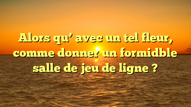 Alors qu’ avec un tel fleur, comme donner un formidble salle de jeu de ligne ?