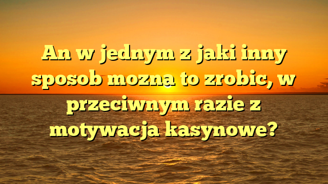 An w jednym z jaki inny sposob mozna to zrobic, w przeciwnym razie z motywacja kasynowe?