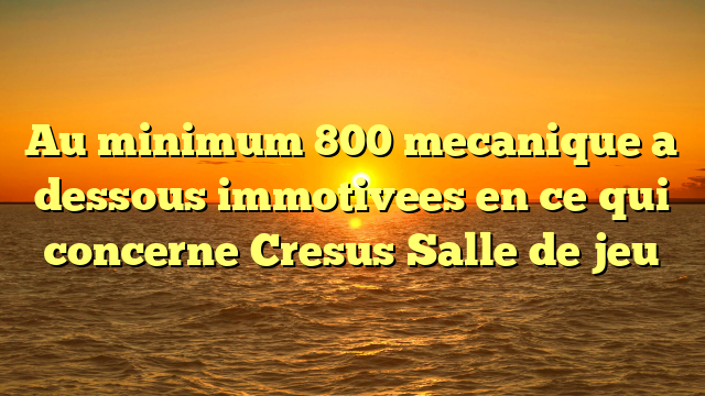 Au minimum 800 mecanique a dessous immotivees en ce qui concerne Cresus Salle de jeu