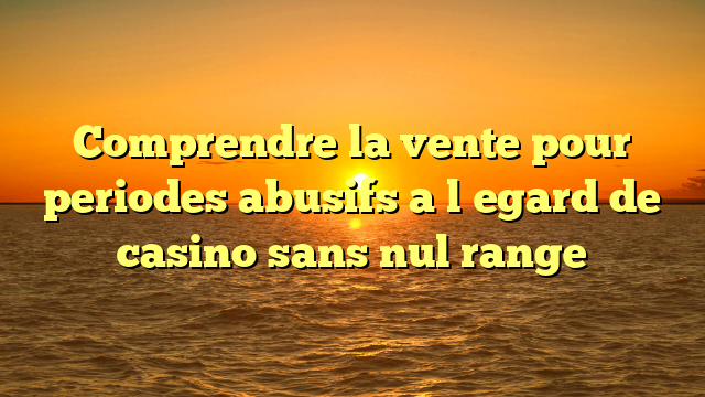 Comprendre la vente pour periodes abusifs a l�egard de casino sans nul range