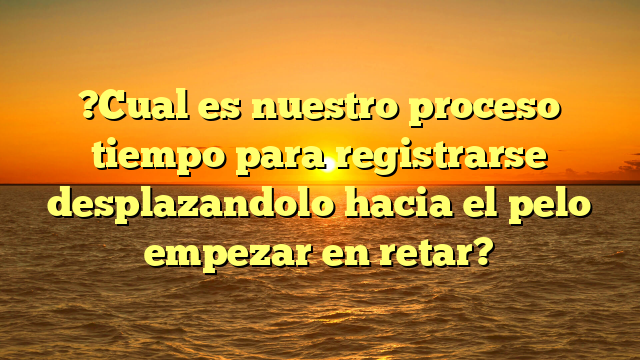 ?Cual es nuestro proceso tiempo para registrarse desplazandolo hacia el pelo empezar en retar?