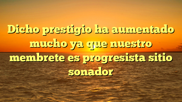 Dicho prestigio ha aumentado mucho ya que nuestro membrete es progresista sitio sonador