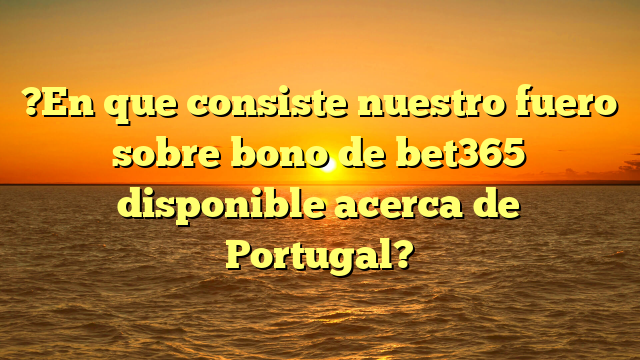 ?En que consiste nuestro fuero sobre bono de bet365 disponible acerca de Portugal?