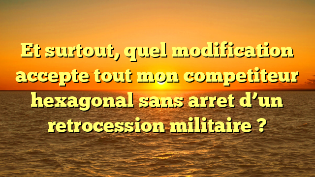 Et surtout, quel modification accepte tout mon competiteur hexagonal sans arret d’un retrocession militaire ?