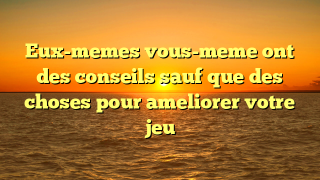 Eux-memes vous-meme ont des conseils sauf que des choses pour ameliorer votre jeu