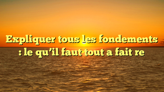Expliquer tous les fondements : le qu’il faut tout a fait  re