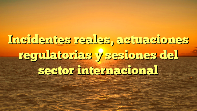 Incidentes reales, actuaciones regulatorias y sesiones del sector internacional