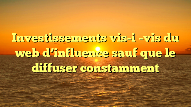 Investissements vis-i�-vis du web d’influence sauf que le diffuser constamment