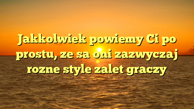 Jakkolwiek powiemy Ci po prostu, ze sa oni zazwyczaj rozne style zalet graczy