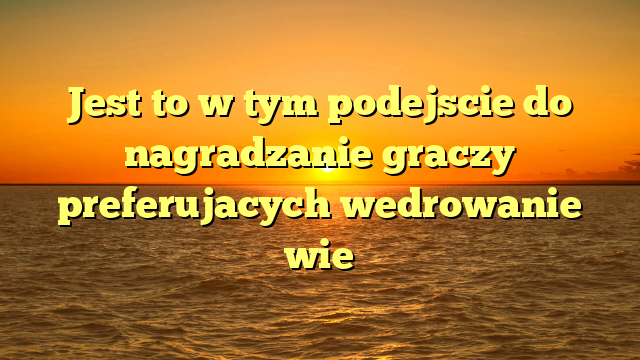 Jest to w tym podejscie do nagradzanie graczy preferujacych wedrowanie wie