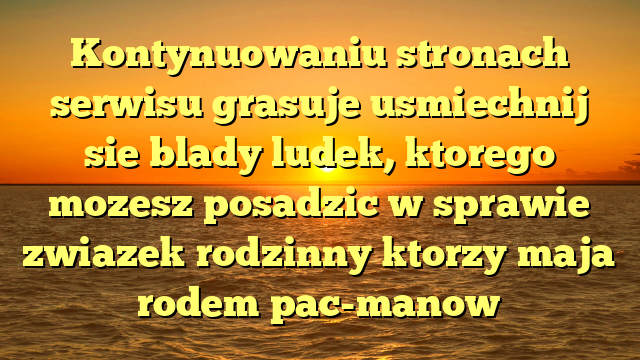 Kontynuowaniu stronach serwisu grasuje usmiechnij sie blady ludek, ktorego mozesz posadzic w sprawie zwiazek rodzinny ktorzy maja rodem pac-manow