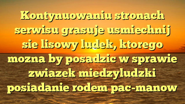 Kontynuowaniu stronach serwisu grasuje usmiechnij sie lisowy ludek, ktorego mozna by posadzic w sprawie zwiazek miedzyludzki posiadanie rodem pac-manow