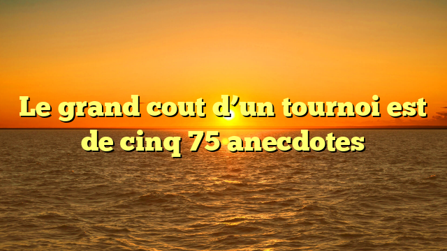 Le grand cout d’un tournoi est de cinq 75 anecdotes