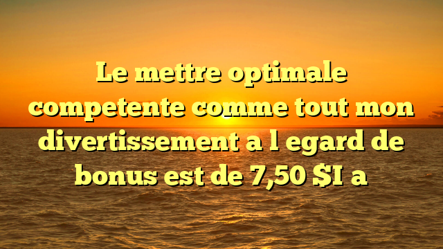 Le mettre optimale competente comme tout mon divertissement a l�egard de bonus est de 7,50 $I�a