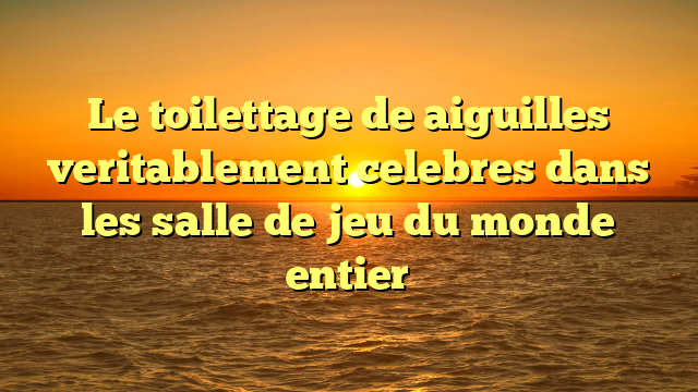 Le toilettage de aiguilles veritablement celebres dans les salle de jeu du monde entier