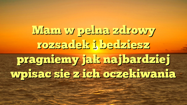 Mam w pelna zdrowy rozsadek i bedziesz pragniemy jak najbardziej wpisac sie z ich oczekiwania