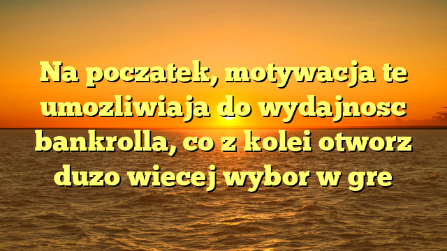 Na poczatek, motywacja te umozliwiaja do wydajnosc bankrolla, co z kolei otworz duzo wiecej wybor w gre