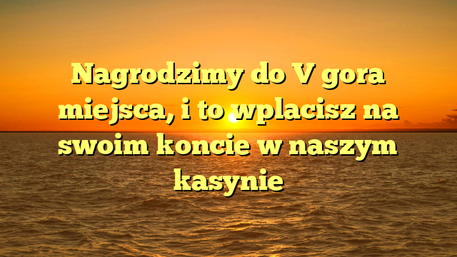 Nagrodzimy do V gora miejsca, i to wplacisz na swoim koncie w naszym kasynie