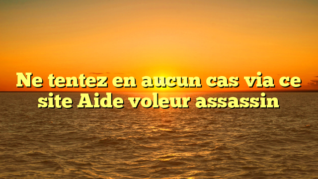 Ne tentez en aucun cas via ce site Aide voleur assassin