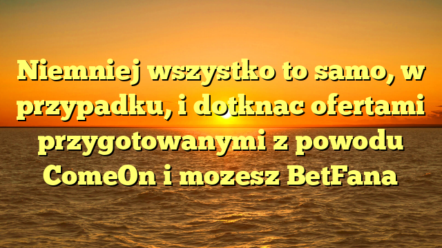 Niemniej wszystko to samo, w przypadku, i dotknac ofertami przygotowanymi z powodu ComeOn i mozesz BetFana