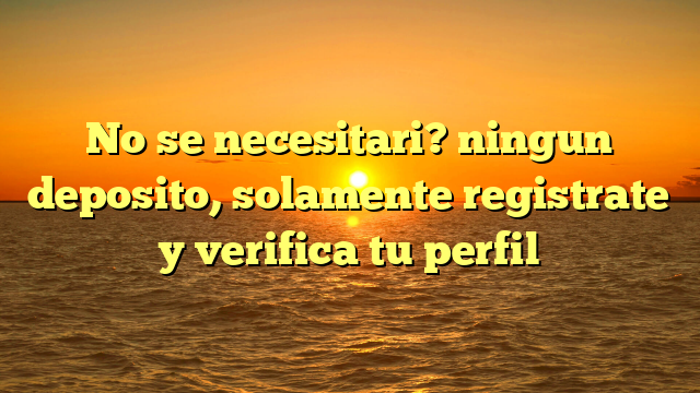 No se necesitari? ningun deposito, solamente registrate y verifica tu perfil