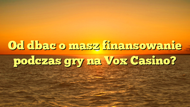 Od dbac o masz finansowanie podczas gry na Vox Casino?