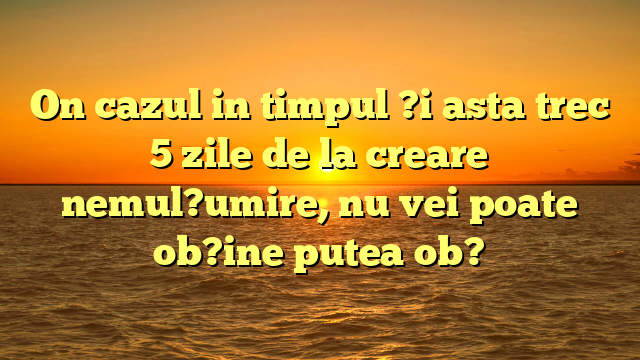 On cazul in timpul ?i asta trec 5 zile de la creare nemul?umire, nu vei poate ob?ine putea ob?