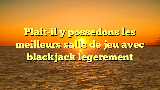 Plait-il y possedons les meilleurs salle de jeu avec blackjack legerement