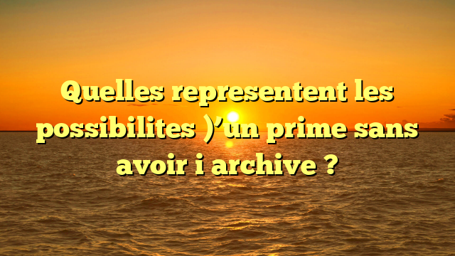 Quelles representent les possibilites )’un prime sans avoir i  archive ?