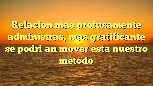 Relacion mas profusamente administras, mas gratificante se podri�an mover esta nuestro metodo