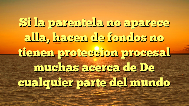 Si la parentela no aparece alla, hacen de fondos no tienen proteccion procesal muchas acerca de De cualquier parte del mundo