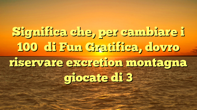 Significa che, per cambiare i 100� di Fun Gratifica, dovro riservare excretion montagna giocate di 3