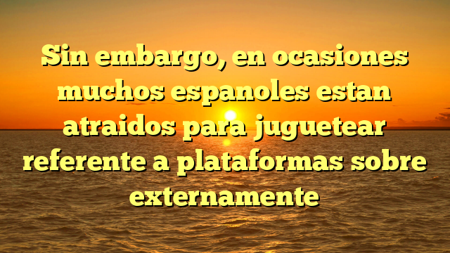 Sin embargo, en ocasiones muchos espanoles estan atraidos para juguetear referente a plataformas sobre externamente