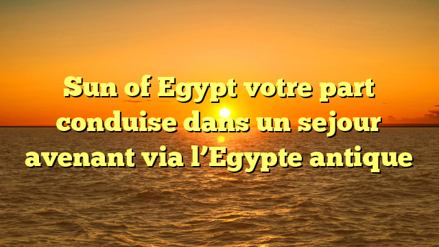 Sun of Egypt votre part conduise dans un sejour avenant via l’Egypte antique