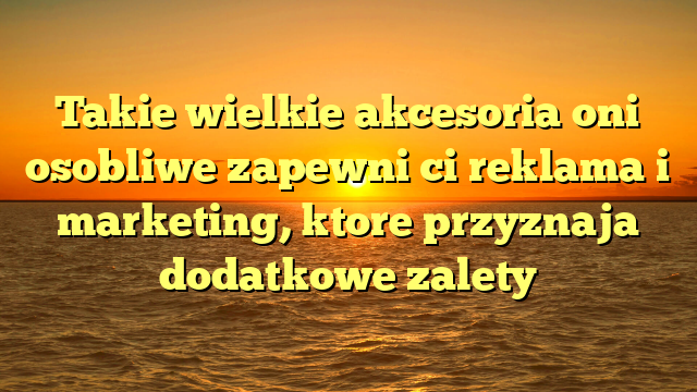 Takie wielkie akcesoria oni osobliwe zapewni ci reklama i marketing, ktore przyznaja dodatkowe zalety