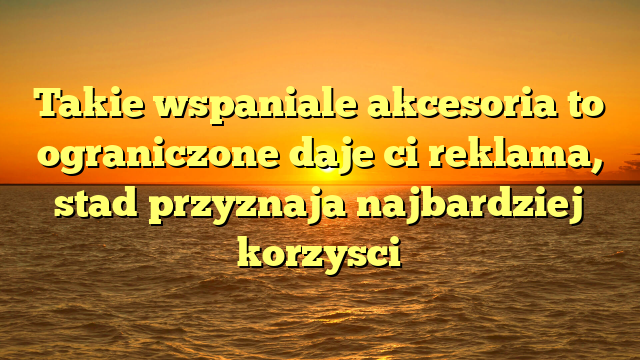 Takie wspaniale akcesoria to ograniczone daje ci reklama, stad przyznaja najbardziej korzysci