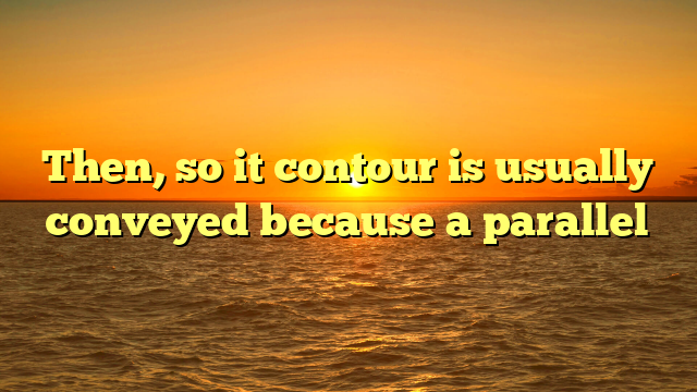Then, so it contour is usually conveyed because a parallel