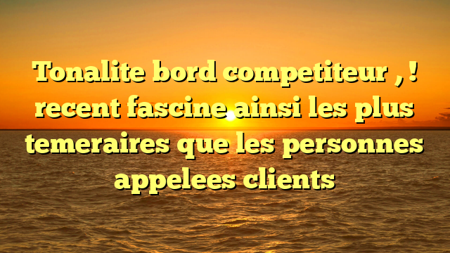 Tonalite bord competiteur , ! recent fascine ainsi les plus temeraires que les personnes appelees clients
