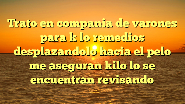 Trato en compania de varones para k lo remedios desplazandolo hacia el pelo me aseguran kilo lo se encuentran revisando