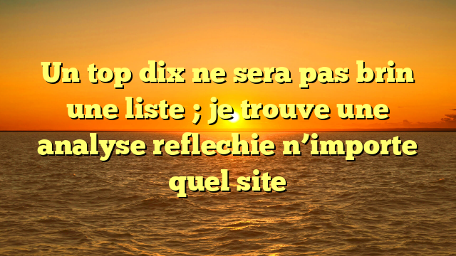 Un top dix ne sera pas brin une liste ; je trouve une analyse reflechie n’importe quel site