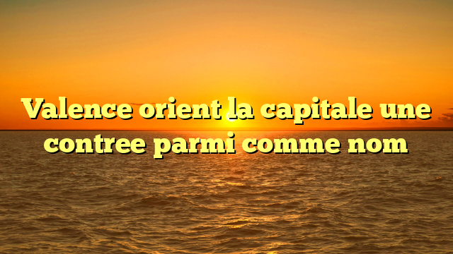 Valence orient la capitale une contree parmi comme nom