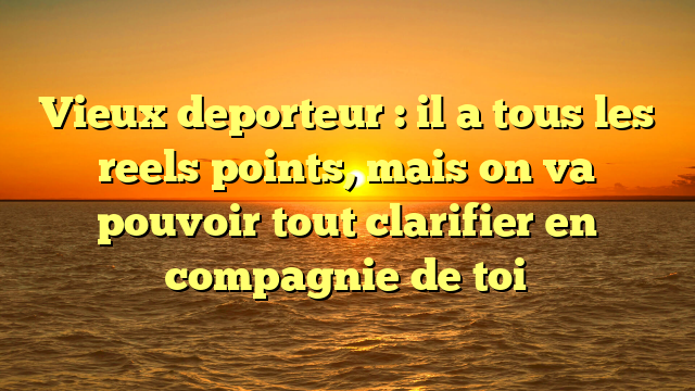 Vieux deporteur : il a tous les reels points, mais on va pouvoir tout clarifier en compagnie de toi