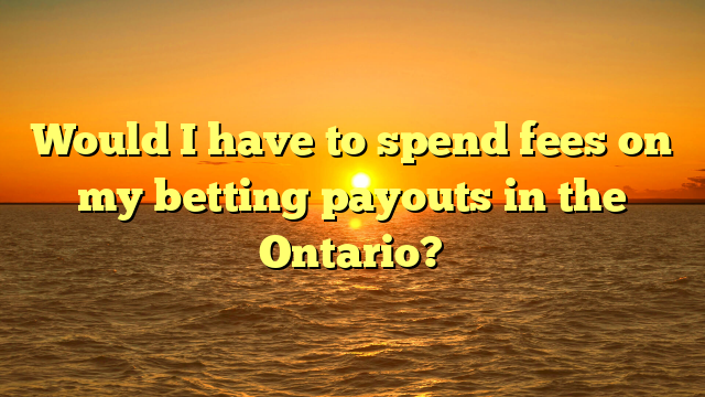 Would I have to spend fees on my betting payouts in the Ontario?